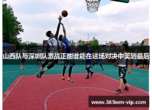 山西队与深圳队激战正酣谁能在这场对决中笑到最后